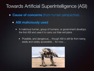 Towards Artiﬁcial SuperIntelligence (ASI)
Cause of concerns (from human perspective)…
ASI maliciously used
A malicious human, group of humans, or government develops
the ﬁrst ASI and uses it to carry out their evil plans
Possible, and dangerous… though ASI is still far from being
easily and widely accessible… for now…
 