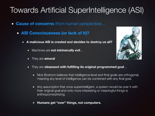 Towards Artiﬁcial SuperIntelligence (ASI)
Cause of concerns (from human perspective)…
ASI Consciousness (or lack of it)?
A malicious ASI is created and decides to destroy us all?
Machines are not intrinsically evil…
They are amoral
They are obsessed with fulﬁlling its original programmed goal…
Nick Bostrom believes that intelligence-level and ﬁnal goals are orthogonal,
meaning any level of intelligence can be combined with any ﬁnal goal.
Any assumption that once superintelligent, a system would be over it with
their original goal and onto more interesting or meaningful things is
anthropomorphizing.
Humans get “over” things, not computers.
 