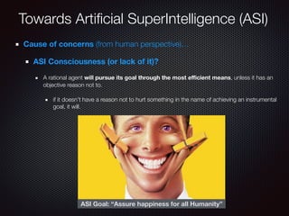 Towards Artiﬁcial SuperIntelligence (ASI)
Cause of concerns (from human perspective)…
ASI Consciousness (or lack of it)?
A rational agent will pursue its goal through the most eﬃcient means, unless it has an
objective reason not to.
if it doesn’t have a reason not to hurt something in the name of achieving an instrumental
goal, it will.
ASI Goal: “Assure happiness for all Humanity”
 