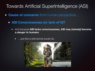 Towards Artiﬁcial SuperIntelligence (ASI)
Cause of concerns (from human perspective)…
ASI Consciousness (or lack of it)?
And because ASI lacks consciousness, ASI may (naively) become
a danger to humans
…just like a wild animal would do.
 