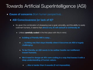 Towards Artiﬁcial SuperIntelligence (ASI)
Cause of concerns (from human perspective)…
ASI Consciousness (or lack of it)?
So given the combination of obsessing over a goal, amorality, and the ability to easily
outsmart humans, it seems that almost any AI will default to Unfriendly AI
Unless carefully coded in the ﬁrst place with this in mind.
building a Friendly ANI is easy…
… building one that stays friendly when it becomes an ASI is hugely
challenging.
To be Friendly, an ASI needs to be neither hostile nor indiﬀerent
toward humans.
We’d need to design an AI’s core coding in a way that leaves it with a
deep understanding of human values.
…this is harder than it sounds (if not impossible).
 