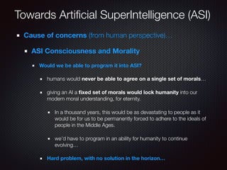 Towards Artiﬁcial SuperIntelligence (ASI)
Cause of concerns (from human perspective)…
ASI Consciousness and Morality
Would we be able to program it into ASI?
humans would never be able to agree on a single set of morals…
giving an AI a ﬁxed set of morals would lock humanity into our
modern moral understanding, for eternity.
In a thousand years, this would be as devastating to people as it
would be for us to be permanently forced to adhere to the ideals of
people in the Middle Ages.
we’d have to program in an ability for humanity to continue
evolving…
Hard problem, with no solution in the horizon…
 
