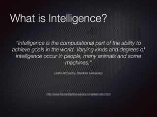 What is Intelligence?
“Intelligence is the computational part of the ability to
achieve goals in the world. Varying kinds and degrees of
intelligence occur in people, many animals and some
machines.”
(John McCarthy, Stanford University)
http://www-formal.stanford.edu/jmc/whatisai/node1.html
 