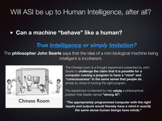 Can a machine “behave” like a human?
True Intelligence or simply Imitation?
The Chinese room is a thought experiment presented by John
Searle to challenge the claim that it is possible for a
computer running a program to have a "mind" and
“consciousness" in the same sense that people do,
simply by virtue of running the right program.
The experiment is intended to help refute a philosophical
position that Searle named "strong AI”:
"The appropriately programmed computer with the right
inputs and outputs would thereby have a mind in exactly
the same sense human beings have minds."
The philosopher John Searle says that the idea of a non-biological machine being
intelligent is incoherent.
Will ASI be up to Human Intelligence, after all?
 