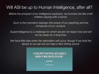 Before the prospect of an intelligence explosion, we humans are like small
children playing with a bomb.
Such is the mismatch between the power of our plaything and the
immaturity of our conduct.
Superintelligence is a challenge for which we are not ready now and will
not be ready for a long time.
We have little idea when the detonation will occur, though if we hold the
device to our ear we can hear a faint ticking sound.
Will ASI be up to Human Intelligence, after all?
 