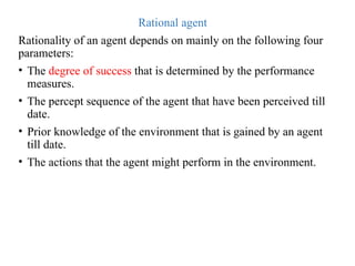 Rational agent
Rationality of an agent depends on mainly on the following four
parameters:
• The degree of success that is determined by the performance
measures.
• The percept sequence of the agent that have been perceived till
date.
• Prior knowledge of the environment that is gained by an agent
till date.
• The actions that the agent might perform in the environment.
 