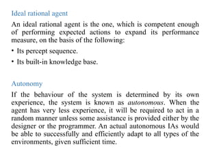 Ideal rational agent
An ideal rational agent is the one, which is competent enough
of performing expected actions to expand its performance
measure, on the basis of the following:
• Its percept sequence.
• Its built-in knowledge base.
Autonomy
If the behaviour of the system is determined by its own
experience, the system is known as autonomous. When the
agent has very less experience, it will be required to act in a
random manner unless some assistance is provided either by the
designer or the programmer. An actual autonomous IAs would
be able to successfully and efficiently adapt to all types of the
environments, given sufficient time.
 