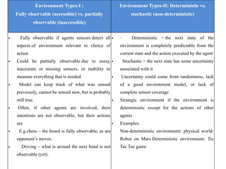 Environment Types-I :
Fully observable (accessible) vs. partially
observable (inaccessible)
Environment Types-II: Deterministic vs.
stochastic (non-deterministic)
• Fully observable if agents sensors detect all
aspects of environment relevant to choice of
action
• Could be partially observable due to noisy,
inaccurate or missing sensors, or inability to
measure everything that is needed
• Model can keep track of what was sensed
previously, cannot be sensed now, but is probably
still true.
• Often, if other agents are involved, their
intentions are not observable, but their actions
are
• E.g chess – the board is fully observable, as are
opponent’s moves.
• Driving – what is around the next bend is not
observable (yet).
• · Deterministic = the next state of the
environment is completely predictable from the
current state and the action executed by the agent
• Stochastic = the next state has some uncertainty
associated with it
• Uncertainty could come from randomness, lack
of a good environment model, or lack of
complete sensor coverage
• Strategic environment if the environment is
deterministic except for the actions of other
agents
• Examples:
Non-deterministic environment: physical world:
Robot on Mars Deterministic environment: Tic
Tac Toe game
 