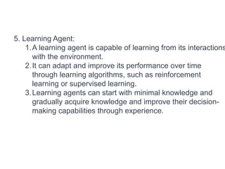 5. Learning Agent:
1.A learning agent is capable of learning from its interactions
with the environment.
2.It can adapt and improve its performance over time
through learning algorithms, such as reinforcement
learning or supervised learning.
3.Learning agents can start with minimal knowledge and
gradually acquire knowledge and improve their decision-
making capabilities through experience.
 
