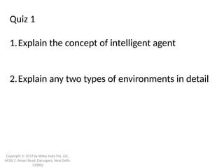Copyright © 2019 by Wiley India Pvt. Ltd.,
4436/7, Ansari Road, Daryaganj, New Delhi-
110002
Quiz 1
1.Explain the concept of intelligent agent
2.Explain any two types of environments in detail
 