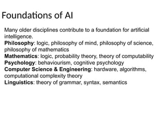 Foundations of AI
Many older disciplines contribute to a foundation for artificial
intelligence.
Philosophy: logic, philosophy of mind, philosophy of science,
philosophy of mathematics
Mathematics: logic, probability theory, theory of computability
Psychology: behaviourism, cognitive psychology
Computer Science & Engineering: hardware, algorithms,
computational complexity theory
Linguistics: theory of grammar, syntax, semantics
 