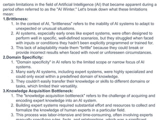 certain limitations in the field of Artificial Intelligence (AI) that became apparent during a
period often referred to as the "AI Winter." Let's break down what these limitations
mean:
1.Brittleness:
1. In the context of AI, "brittleness" refers to the inability of AI systems to adapt to
unexpected or unusual situations.
2. AI systems, especially early ones like expert systems, were often designed to
perform well in specific, well-defined scenarios, but they struggled when faced
with inputs or conditions they hadn't been explicitly programmed or trained for.
3. This lack of adaptability made them "brittle" because they could break or
provide incorrect results when faced with novel or unforeseen circumstances.
2.Domain Specificity:
1. "Domain specificity" in AI refers to the limited scope or narrow focus of AI
systems.
2. Many early AI systems, including expert systems, were highly specialized and
could only excel within a predefined domain of knowledge.
3. They couldn't easily transfer their knowledge or skills to different domains or
tasks, which limited their versatility.
3.Knowledge Acquisition Bottleneck:
1. The "knowledge acquisition bottleneck" refers to the challenge of acquiring and
encoding expert knowledge into an AI system.
2. Building expert systems required substantial effort and resources to collect and
formalize the knowledge of human experts in a particular field.
3. This process was labor-intensive and time-consuming, often involving experts
 