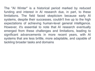 The "AI Winter" is a historical period marked by reduced
funding and interest in AI research due, in part, to these
limitations. The field faced skepticism because early AI
systems, despite their successes, couldn't live up to the high
expectations of achieving human-level general intelligence.
However, it's essential to note that AI research eventually
emerged from these challenges and limitations, leading to
significant advancements in more recent years, with AI
systems that are less brittle, more adaptable, and capable of
tackling broader tasks and domains
 