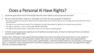 Does a Personal Al Have Rights? 
1. Could we guarantee that the AI would have the same rights as actual persons do now? 
2. No one shall be held in slavery or servitude. Isn’t this the very purpose of robotics? 
◦ The right to freedom of movement. Must the AI be mobile? Does the AI have the right to arms and legs and to all of the other human 
senses as well? 
◦ The right to marry and found a family? The Frankenstein monster demanded this right from his creator but was denied. 
◦ The right to reproduce - such a scary thought (WORLD INVASION) 
◦ The right to slow growth (that is, a maturation process) or the right to a specific gender 
3. Is there a way to give pain capacity to an AI without causing it pain, at least no more pain than an ordinary 
human birth might entail? 
LaChat view: Although I have argued that the bottom line of the morality of the experiment on the subject is 
whether a consciousness of any quality is better than none at all, and although I have also argued that an 
unnecessary experiment which carries with it potential for a severely limited existence and possibly, unnecessary 
pain, is unethical, I have indicated that if all of the conditions of a sound birth were met, the experiment might 
then be considered legitimate. 
 