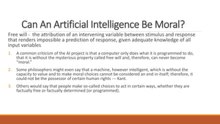 Can An Artificial Intelligence Be Moral? 
Free will - the attribution of an intervening variable between stimulus and response 
that renders impossible a prediction of response, given adequate knowledge of all 
input variables 
1. A common criticism of the AI project is that a computer only does what it is programmed to do, 
that it is without the mysterious property called free will and, therefore, can never become 
“moral.” 
2. Some philosophers might even say that a machine, however intelligent, which is without the 
capacity to value and to make moral choices cannot be considered an end in itself; therefore, it 
could not be the possessor of certain human rights --- Kant. 
3. Others would say that people make so-called choices to act in certain ways, whether they are 
factually free or factually determined (or programmed). 
 