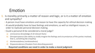 Emotion 
1. Is morality primarily a matter of reason and logic, or is it a matter of emotion 
and sympathy? 
◦ A person must have emotions and reason to have the capacity for ethical decision making 
◦ AI would probably have to have feelings and emotions; as well as intelligent reason, in 
order to replicate personal decision making. 
◦ Could a personal AI be considered a moral judge? 
a) omniscience (knowledge of all relevant facts) 
b) Omnipercipience (the ability to vividly imagine the feelings and circumstances of the parties involved, 
that is, something like empathy) 
c) disinterestedness (nonbiasedness) 
d) Dispassionateness (freedom from disturbing passion) 
◦ Required conditions we need in order to make a moral judgment 
 
