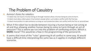 The Problem of Casuistry 
4. Asimov’s Rules for robotics: 
◦ A robot may not injure a human being or through inaction allow a human being to come to harm. 
◦ A robot must obey orders given it by humans except when such orders conflict with the first law. 
◦ A robot must protect its own existence as long as such protection does not conflict with the first or second laws 
5. What if the robot has to decide between injuring a human being or not acting at 
all and thus allowing another human being to come to harm through an act of 
omission? This is where we run into the problem of conflicting actions. Which is 
MORE moral? This would be a flaw in the programming of the personal AI. 
6. It seems that most of the “rules” governing AI all conflict in some way. AI would 
have a difficult time interpreting the same law as it applies in multiple different 
scenarios. 
 
