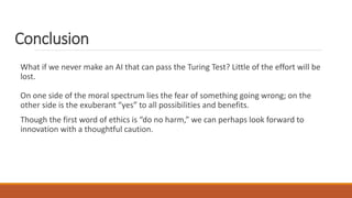 Conclusion 
What if we never make an AI that can pass the Turing Test? Little of the effort will be 
lost. 
On one side of the moral spectrum lies the fear of something going wrong; on the 
other side is the exuberant “yes” to all possibilities and benefits. 
Though the first word of ethics is “do no harm,” we can perhaps look forward to 
innovation with a thoughtful caution. 
 