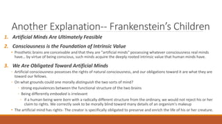 Another Explanation-- Frankenstein’s Children 
1. Artificial Minds Are Ultimately Feasible 
2. Consciousness is the Foundation of Intrinsic Value 
• Prosthetic brains are conceivable and that they are "artificial minds" possessing whatever consciousness real minds 
have… by virtue of being conscious, such minds acquire the deeply rooted intrinsic value that human minds have. 
3. We Are Obligated Toward Artificial Minds 
◦ Artificial consciousness possesses the rights of natural consciousness, and our obligations toward it are what they are 
toward our fellows. 
◦ On what grounds could one morally distinguish the two sorts of mind? 
◦ strong equivalences between the functional structure of the two brains 
◦ Being differently embodied is irrelevant 
◦ if a human being were born with a radically different structure from the ordinary, we would not reject his or her 
claim to rights. We correctly seek to be morally blind toward many details of an organism's makeup 
• The artificial mind has rights- The creator is specifically obligated to preserve and enrich the life of his or her creature. 
 