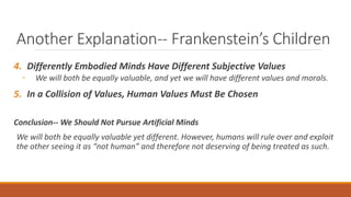 Another Explanation-- Frankenstein’s Children 
4. Differently Embodied Minds Have Different Subjective Values 
◦ We will both be equally valuable, and yet we will have different values and morals. 
5. In a Collision of Values, Human Values Must Be Chosen 
Conclusion-- We Should Not Pursue Artificial Minds 
We will both be equally valuable yet different. However, humans will rule over and exploit 
the other seeing it as “not human” and therefore not deserving of being treated as such. 
