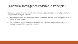Is Artificial Intelligence Possible in Principle? 
We need to cautiously remind ourselves that there is a distinction between intelligent behavior 
and personally intelligent behavior. 
a) A machine can learn to run a maze as well as a rat and at the level of rat intelligence could be 
said to be fairly “smart.” 
b) The intelligence of the human brain, however, is of a different magnitude entirely. (i.e. 
multipurpose activities, reactions, empathy) 
 