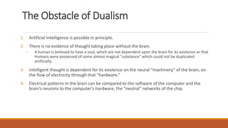 The Obstacle of Dualism 
1. Artificial Intelligence is possible in principle. 
2. There is no evidence of thought taking place without the brain. 
◦ A human is believed to have a soul, which are not dependent upon the brain for its existence or that 
Humans were possessed of some almost magical “substance” which could not be duplicated 
artificially. 
3. Intelligent thought is dependent for its existence on the neural “machinery” of the brain, on 
the flow of electricity through that “hardware.” 
4. Electrical patterns in the brain can be compared to the software of the computer and the 
brain’s neurons to the computer’s hardware, the “neutral” networks of the chip. 
 
