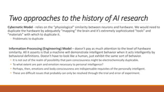 Two approaches to the history of AI research 
Cybernetic Model - relies on the “physiological” similarity between neurons and hardware. We would need to 
duplicate the hardware by adequately “mapping” the brain and it’s extremely sophisticated “tools” and 
“materials” with which to duplicate it. 
◦ Problematic to duplicate 
Information-Processing (Engineering) Model – doesn’t pay as much attention to the level of hardware 
similarity. All it asserts is that a machine will demonstrate intelligent behavior when it acts intelligently by 
behavioral definitions. Doesn’t have to look like a human, just exhibit the same sort of behavior. 
• It is not out of the realm of possibility that pain consciousness might be electrochemically duplicable. 
• To what extent are pain and emotion necessary to personal intelligence? 
• Perhaps, then, emotions and body consciousness are indispensable requisites of the personally intelligent. 
• These are difficult issues that probably can only be resolved through the trial and error of experiment. 
 