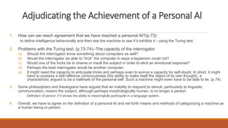 Adjudicating the Achievement of a Personal Al 
1. How can we reach agreement that we have reached a personal AI?(p.73) 
◦ to define intelligence behaviorally and then test the machine to see if it exhibits it - using the Turing test. 
2. Problems with the Turing test: (p.73-74)--The capacity of the interrogator 
a) Should the interrogator know something about computers as well? 
b) Would the interrogator be able to “trick” the computer in ways a layperson could not? 
c) Would one of the tricks be to shame or insult the subject in order to elicit an emotional response? 
d) Perhaps the best interrogator would be another computer. 
e) It might need the capacity to anticipate tricks and perhaps even to evince a capacity for self-doubt. In short, it might 
have to possess a self-reflexive consciousness (the ability to make itself the object of its own thought), a 
characteristic argued to be a hallmark of the personal self. Such a machine might even have to be able to lie. (p.74) 
3. Some philosophers and theologians have argued that an inability to respond to stimuli, particularly to linguistic 
communication, means the subject, although perhaps morphologically human, is no longer a person. 
◦ Definition of person: if it shows the ability to meaningfully participate in a language system. 
4. Overall, we have to agree on the definition of a personal AI and set forth means and methods of categorizing a machine as 
a human being or person. 
 