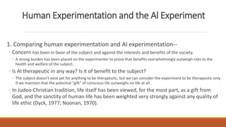 Human Experimentation and the Al Experiment 
1. Comparing human experimentation and AI experimentation-- 
◦ Concern has been in favor of the subject and against the interests and benefits of the society. 
◦ A strong burden has been placed on the experimenter to prove that benefits overwhelmingly outweigh risks to the 
health and welfare of the subject. 
◦ Is AI therapeutic in any way? Is it of benefit to the subject? 
◦ The subject doesn’t exist yet for anything to be therapeutic, but we can consider the experiment to be therapeutic only 
if we maintain that the potential “gift” of conscious life outweighs no life at all. 
◦ In Judeo-Christian tradition, life itself has been viewed, for the most part, as a gift from 
God, and the sanctity of human life has been weighted very strongly against any quality of 
life ethic (Dyck, 1977; Noonan, 1970). 
 