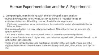 Human Experimentation and the Al Experiment 
2. Comparing human birthing with the birthing of a personal AI-- 
◦ Human birthing, since Roe v. Wade, is seen as more of a “roulette” mode of 
experimentation and AI birthing is more of a deliberate experiment. 
◦ With human reproduction, we are not in control of the results or the product whereas AI is birthed by 
deliberate design. 
◦ Human reproduction is a necessity to survival and AI is not necessary as a means of a 
species survival. 
◦ AI is more of a luxury than a necessity, which should fall under the experimental guidelines. 
◦ Risk to benefit ratio is much higher in AI than in human reproduction; the only benefit to AI 
is the gift of conscious life 
◦ There are no compelling reasons that lead us to believe that we could ensure even the 
slightest favorable risk-benefit ratio. Is the necessary conclusion, then, not to do it?(p.75- 
76) 
 
