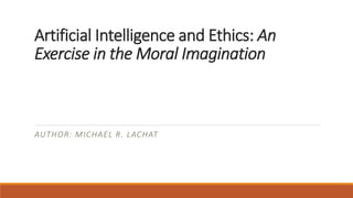 Artificial Intelligence and Ethics: An 
Exercise in the Moral Imagination 
AUTHOR: MICHAEL R. LACHAT 
 