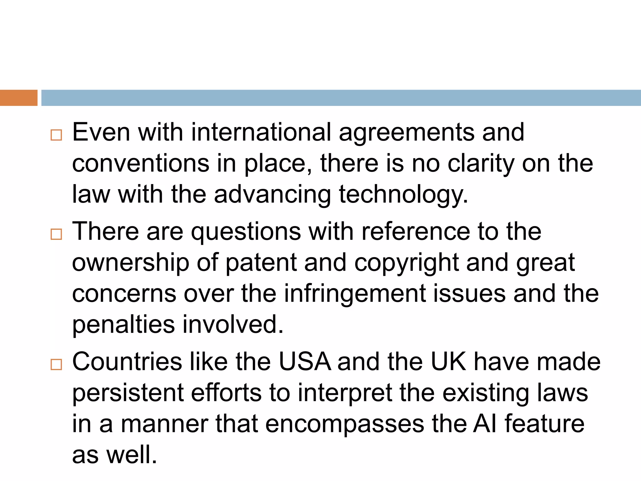  Even with international agreements and
conventions in place, there is no clarity on the
law with the advancing technology.
 There are questions with reference to the
ownership of patent and copyright and great
concerns over the infringement issues and the
penalties involved.
 Countries like the USA and the UK have made
persistent efforts to interpret the existing laws
in a manner that encompasses the AI feature
as well.
 