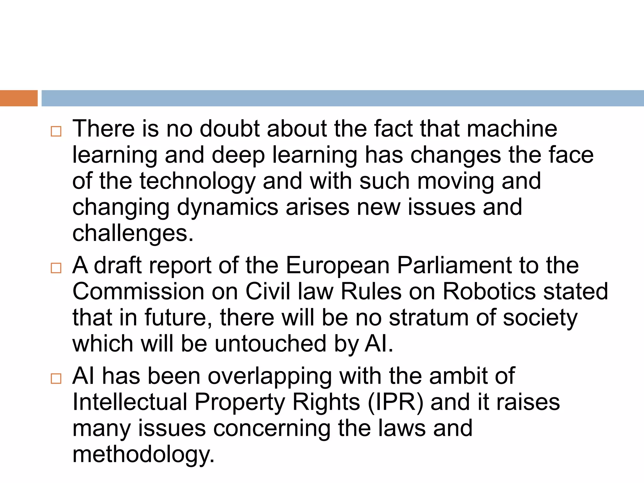  There is no doubt about the fact that machine
learning and deep learning has changes the face
of the technology and with such moving and
changing dynamics arises new issues and
challenges.
 A draft report of the European Parliament to the
Commission on Civil law Rules on Robotics stated
that in future, there will be no stratum of society
which will be untouched by AI.
 AI has been overlapping with the ambit of
Intellectual Property Rights (IPR) and it raises
many issues concerning the laws and
methodology.
 
