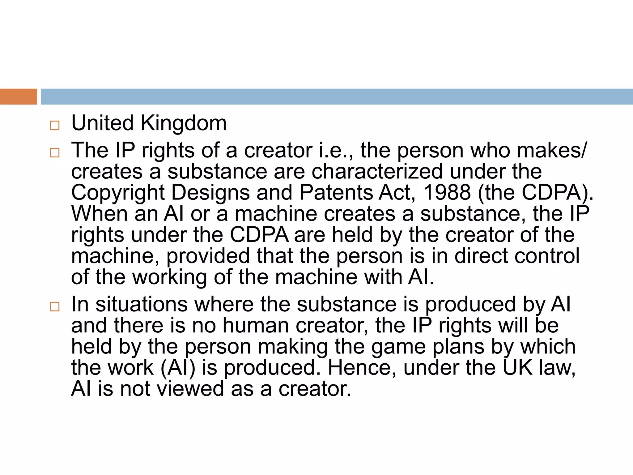  United Kingdom
 The IP rights of a creator i.e., the person who makes/
creates a substance are characterized under the
Copyright Designs and Patents Act, 1988 (the CDPA).
When an AI or a machine creates a substance, the IP
rights under the CDPA are held by the creator of the
machine, provided that the person is in direct control
of the working of the machine with AI.
 In situations where the substance is produced by AI
and there is no human creator, the IP rights will be
held by the person making the game plans by which
the work (AI) is produced. Hence, under the UK law,
AI is not viewed as a creator.
 