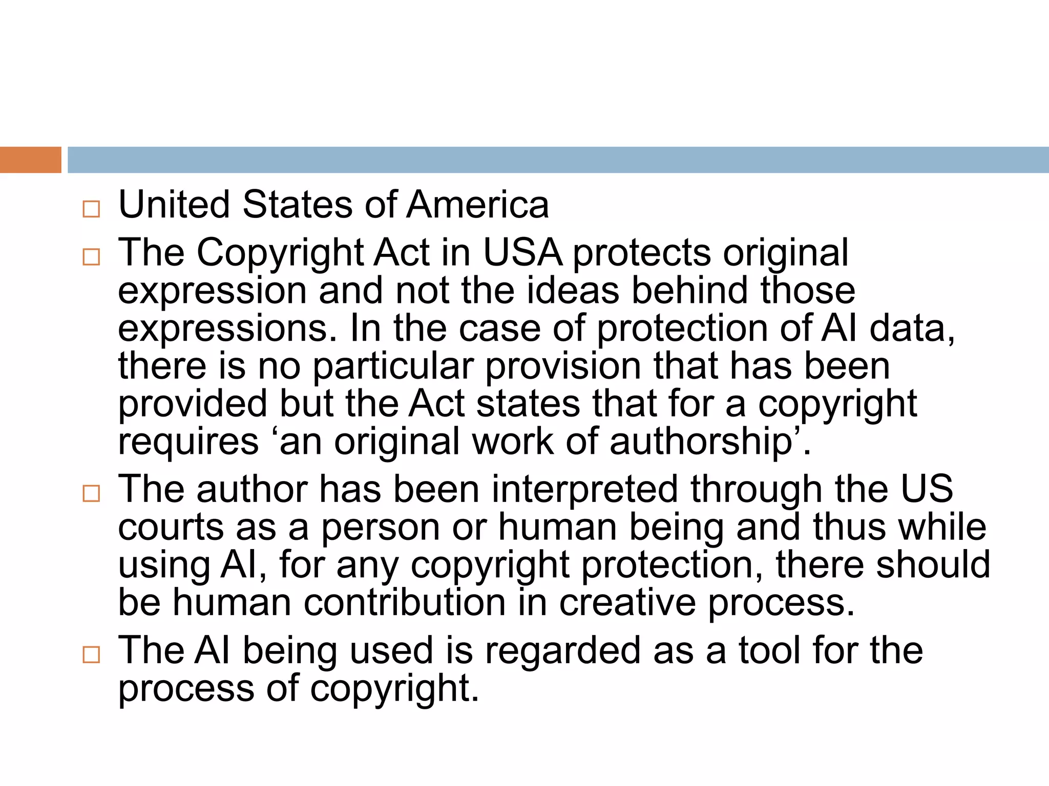  United States of America
 The Copyright Act in USA protects original
expression and not the ideas behind those
expressions. In the case of protection of AI data,
there is no particular provision that has been
provided but the Act states that for a copyright
requires ‘an original work of authorship’.
 The author has been interpreted through the US
courts as a person or human being and thus while
using AI, for any copyright protection, there should
be human contribution in creative process.
 The AI being used is regarded as a tool for the
process of copyright.
 