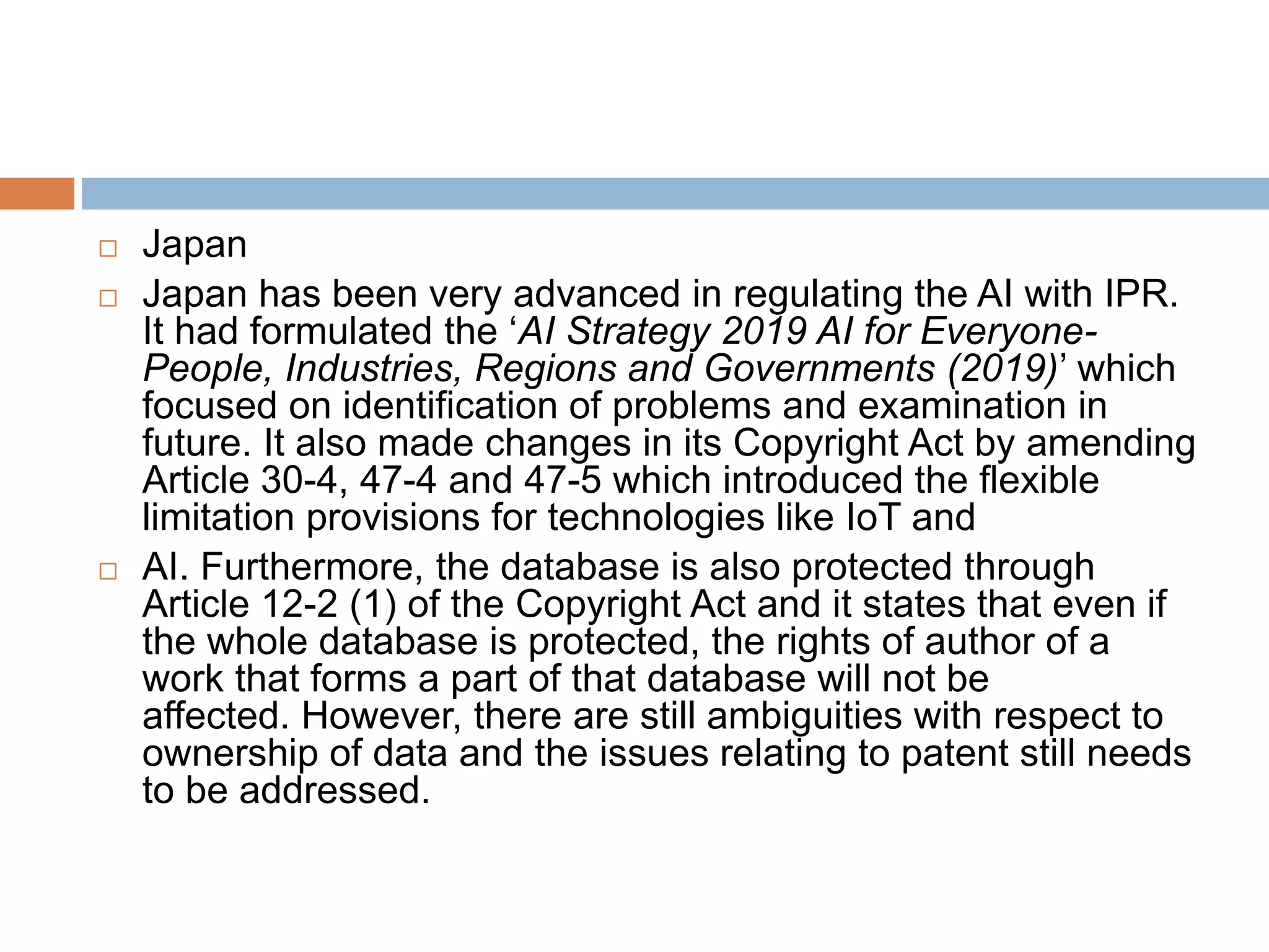  Japan
 Japan has been very advanced in regulating the AI with IPR.
It had formulated the ‘AI Strategy 2019 AI for Everyone-
People, Industries, Regions and Governments (2019)’ which
focused on identification of problems and examination in
future. It also made changes in its Copyright Act by amending
Article 30-4, 47-4 and 47-5 which introduced the flexible
limitation provisions for technologies like IoT and
 AI. Furthermore, the database is also protected through
Article 12-2 (1) of the Copyright Act and it states that even if
the whole database is protected, the rights of author of a
work that forms a part of that database will not be
affected. However, there are still ambiguities with respect to
ownership of data and the issues relating to patent still needs
to be addressed.
 