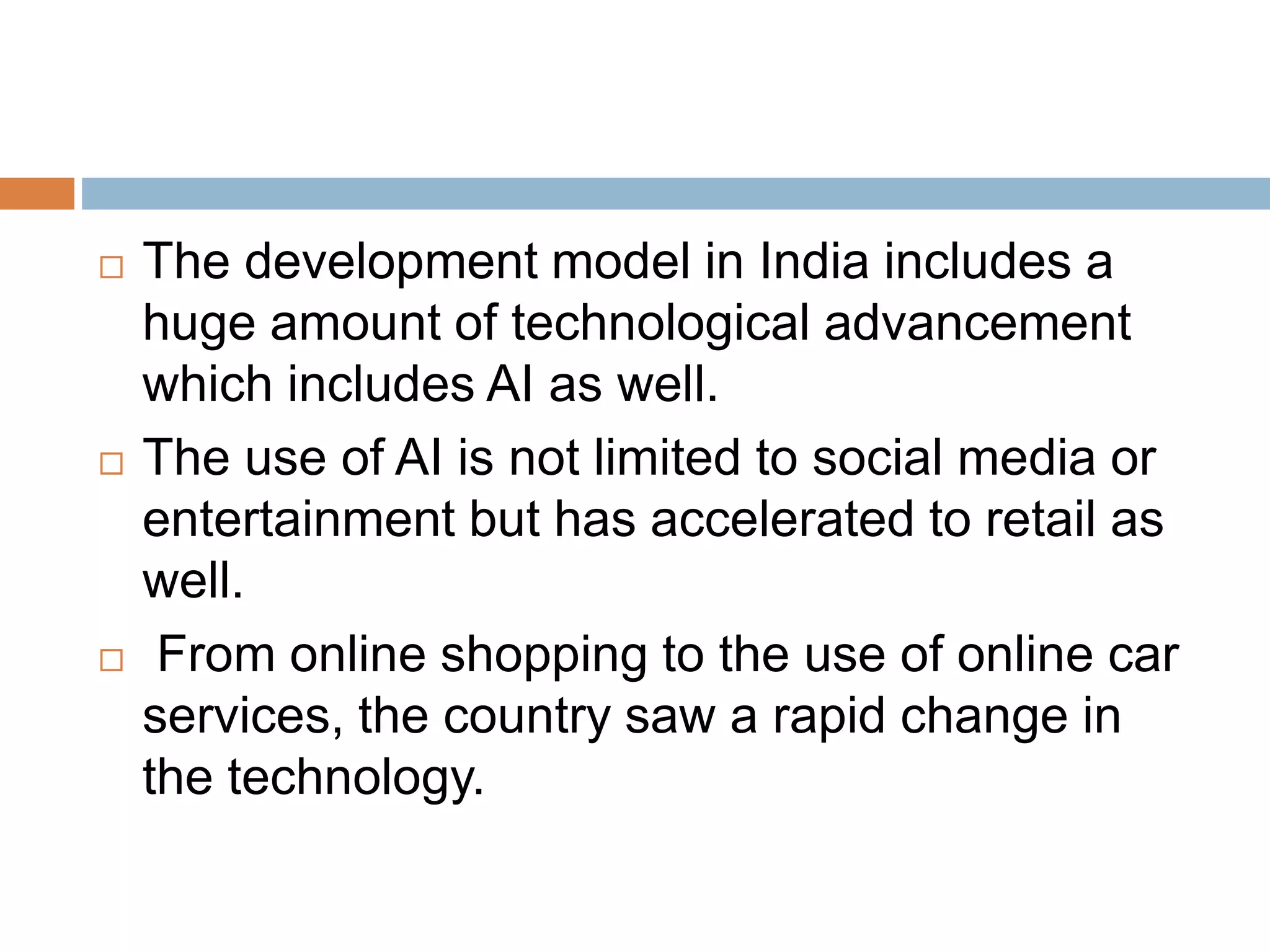  The development model in India includes a
huge amount of technological advancement
which includes AI as well.
 The use of AI is not limited to social media or
entertainment but has accelerated to retail as
well.
 From online shopping to the use of online car
services, the country saw a rapid change in
the technology.
 
