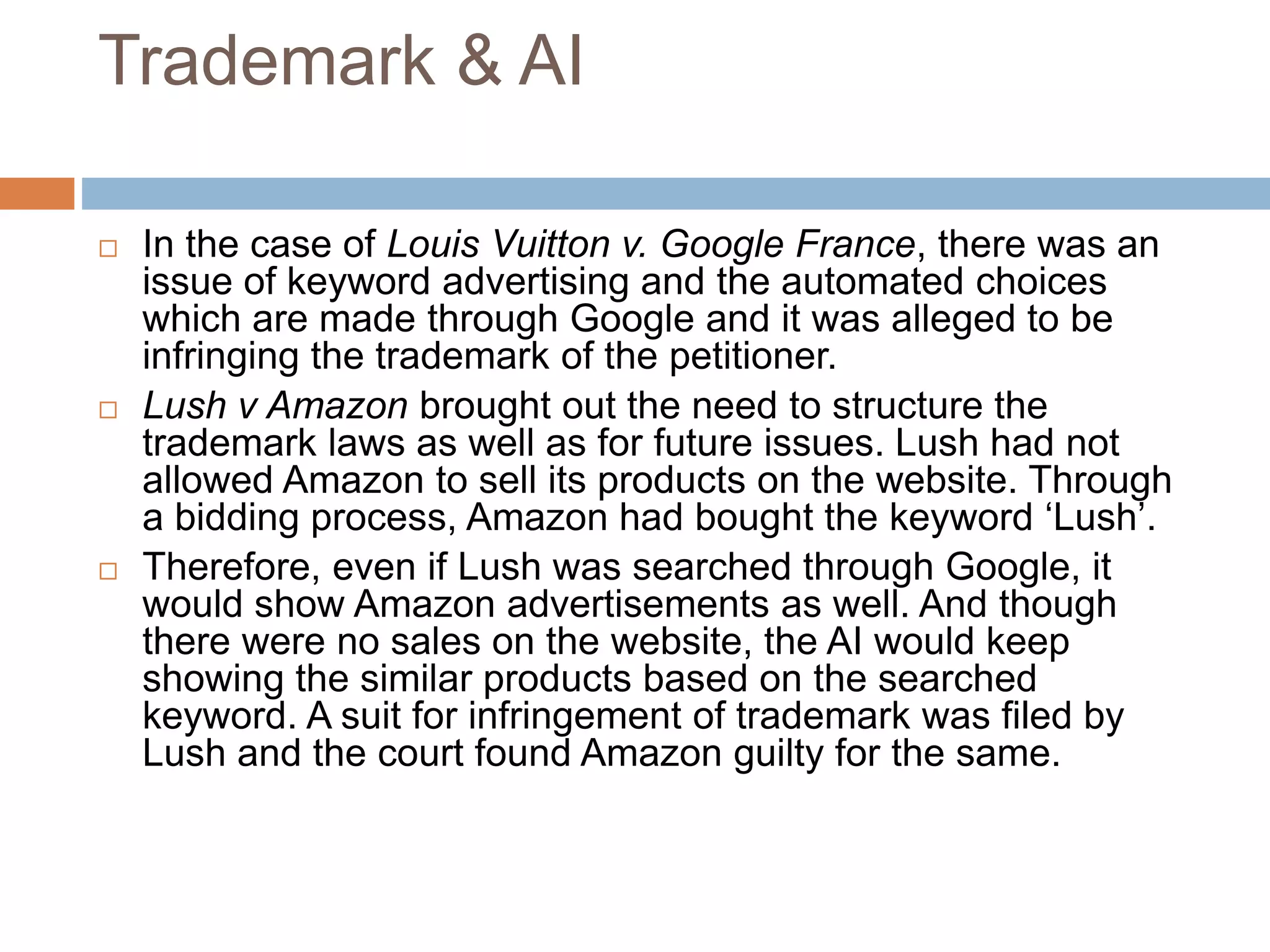 Trademark & AI
 In the case of Louis Vuitton v. Google France, there was an
issue of keyword advertising and the automated choices
which are made through Google and it was alleged to be
infringing the trademark of the petitioner.
 Lush v Amazon brought out the need to structure the
trademark laws as well as for future issues. Lush had not
allowed Amazon to sell its products on the website. Through
a bidding process, Amazon had bought the keyword ‘Lush’.
 Therefore, even if Lush was searched through Google, it
would show Amazon advertisements as well. And though
there were no sales on the website, the AI would keep
showing the similar products based on the searched
keyword. A suit for infringement of trademark was filed by
Lush and the court found Amazon guilty for the same.
 