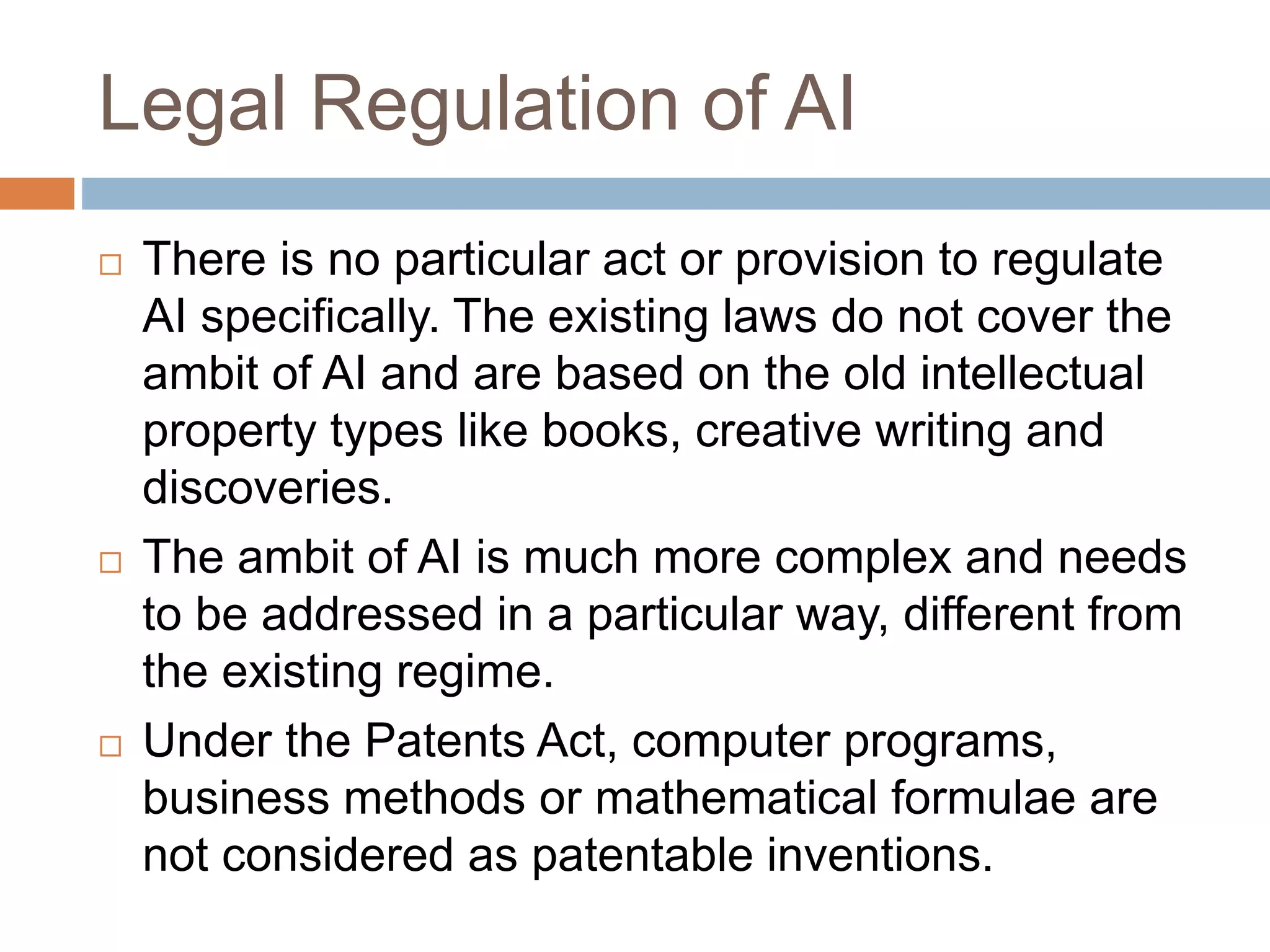 Legal Regulation of AI
 There is no particular act or provision to regulate
AI specifically. The existing laws do not cover the
ambit of AI and are based on the old intellectual
property types like books, creative writing and
discoveries.
 The ambit of AI is much more complex and needs
to be addressed in a particular way, different from
the existing regime.
 Under the Patents Act, computer programs,
business methods or mathematical formulae are
not considered as patentable inventions.
 