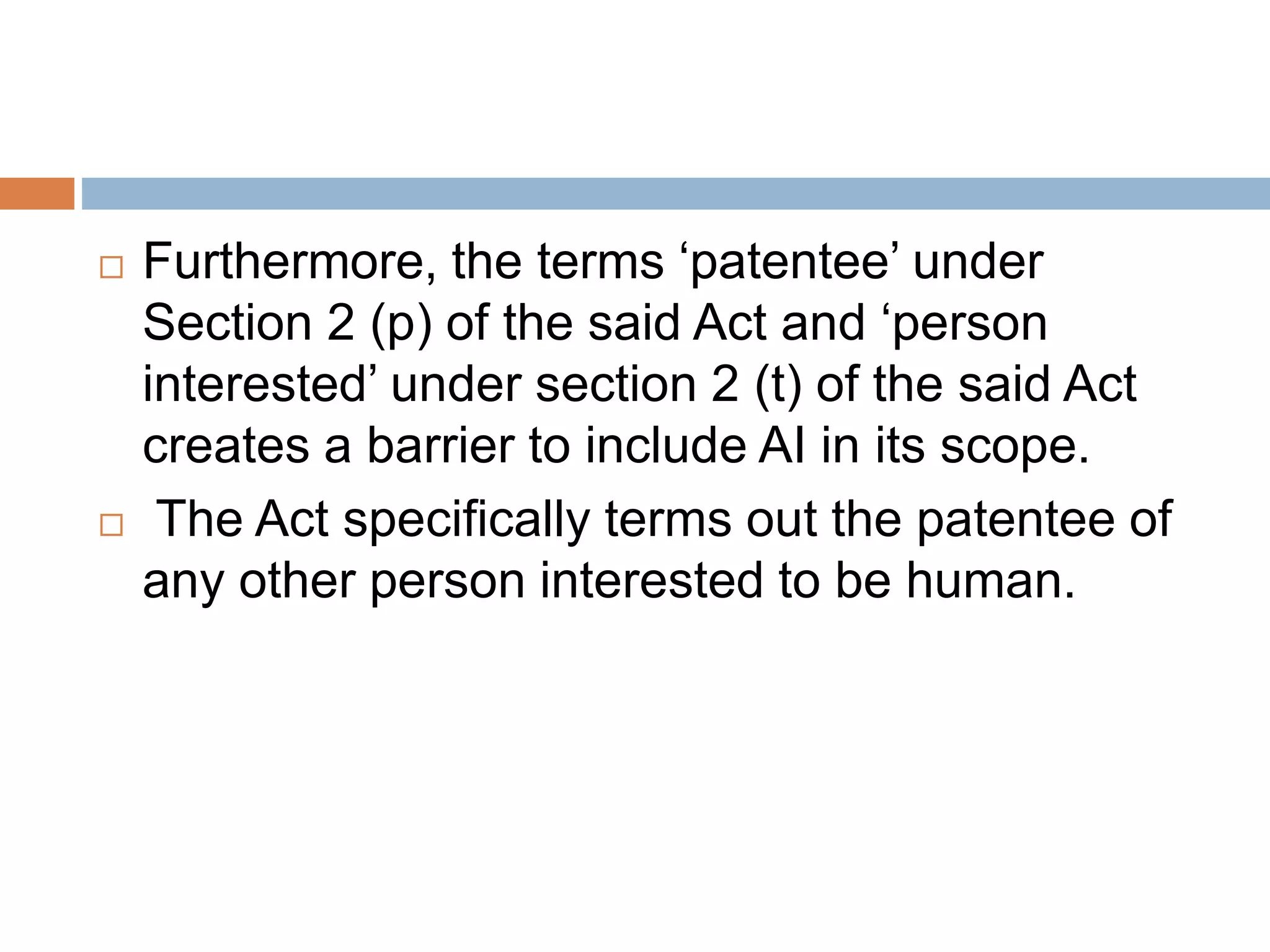  Furthermore, the terms ‘patentee’ under
Section 2 (p) of the said Act and ‘person
interested’ under section 2 (t) of the said Act
creates a barrier to include AI in its scope.
 The Act specifically terms out the patentee of
any other person interested to be human.
 