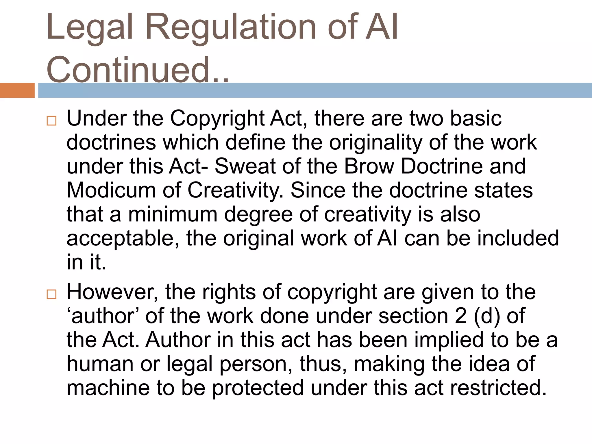 Legal Regulation of AI
Continued..
 Under the Copyright Act, there are two basic
doctrines which define the originality of the work
under this Act- Sweat of the Brow Doctrine and
Modicum of Creativity. Since the doctrine states
that a minimum degree of creativity is also
acceptable, the original work of AI can be included
in it.
 However, the rights of copyright are given to the
‘author’ of the work done under section 2 (d) of
the Act. Author in this act has been implied to be a
human or legal person, thus, making the idea of
machine to be protected under this act restricted.
 