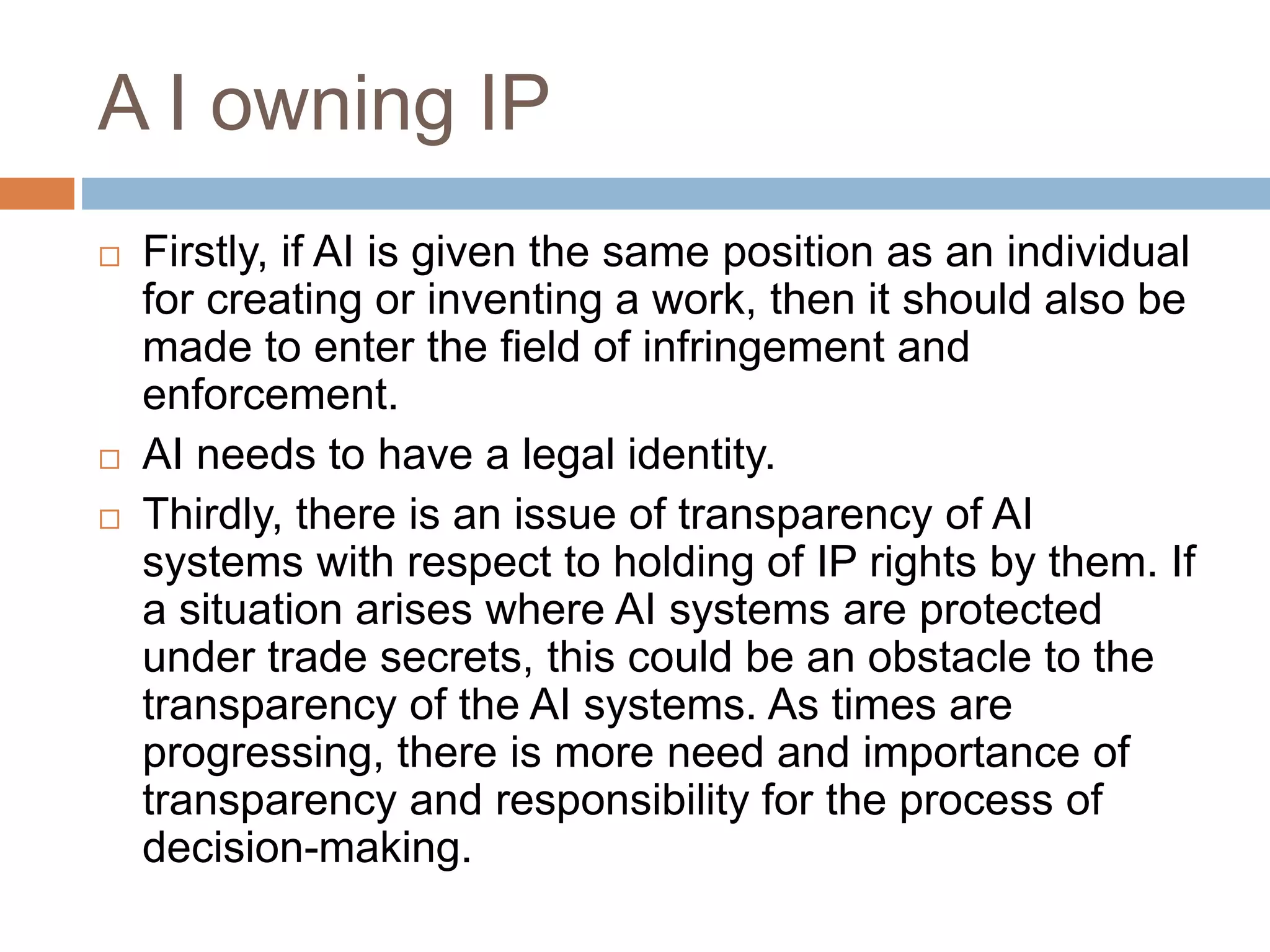 A I owning IP
 Firstly, if AI is given the same position as an individual
for creating or inventing a work, then it should also be
made to enter the field of infringement and
enforcement.
 AI needs to have a legal identity.
 Thirdly, there is an issue of transparency of AI
systems with respect to holding of IP rights by them. If
a situation arises where AI systems are protected
under trade secrets, this could be an obstacle to the
transparency of the AI systems. As times are
progressing, there is more need and importance of
transparency and responsibility for the process of
decision-making.
 