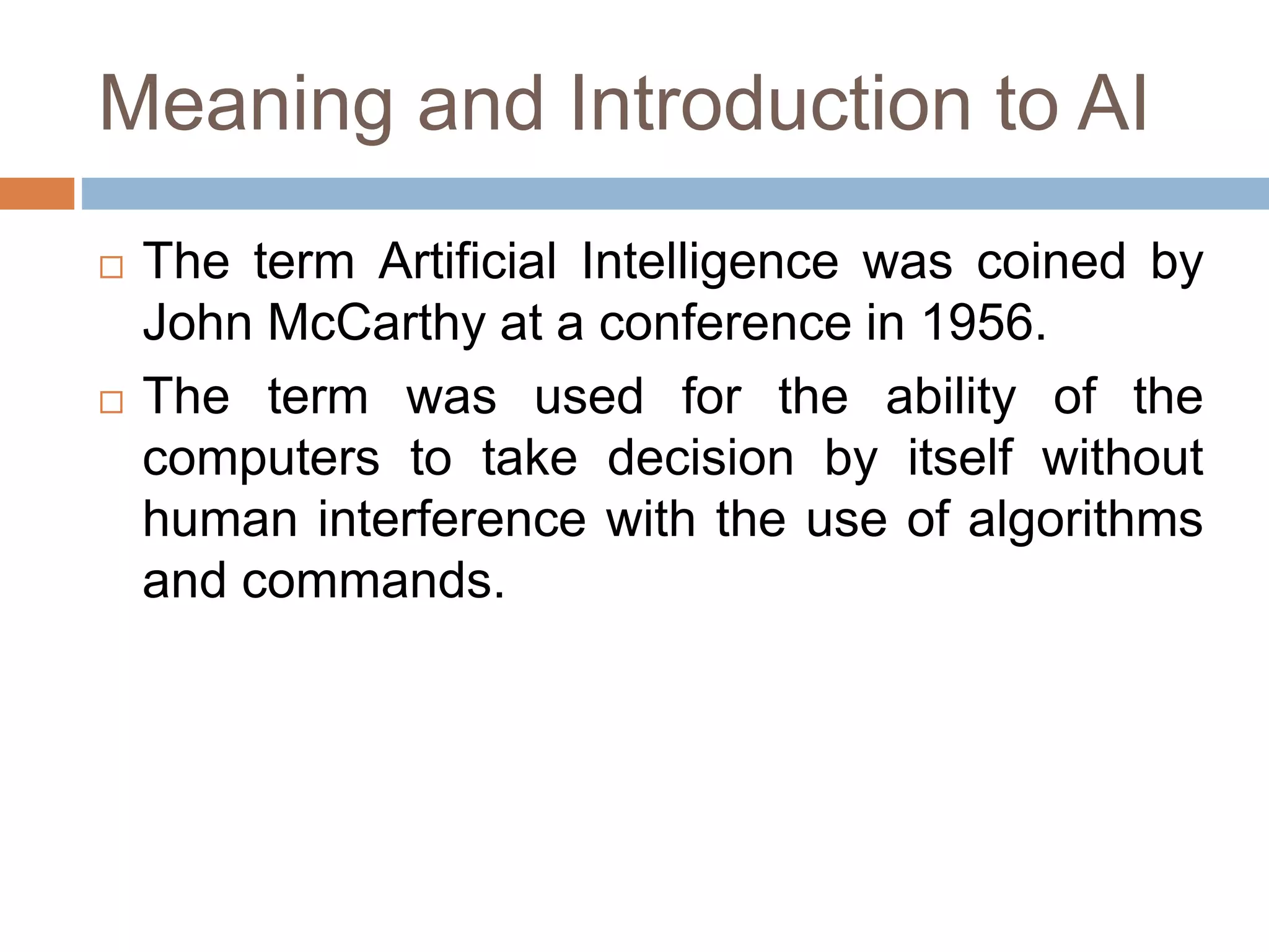Meaning and Introduction to AI
 The term Artificial Intelligence was coined by
John McCarthy at a conference in 1956.
 The term was used for the ability of the
computers to take decision by itself without
human interference with the use of algorithms
and commands.
 