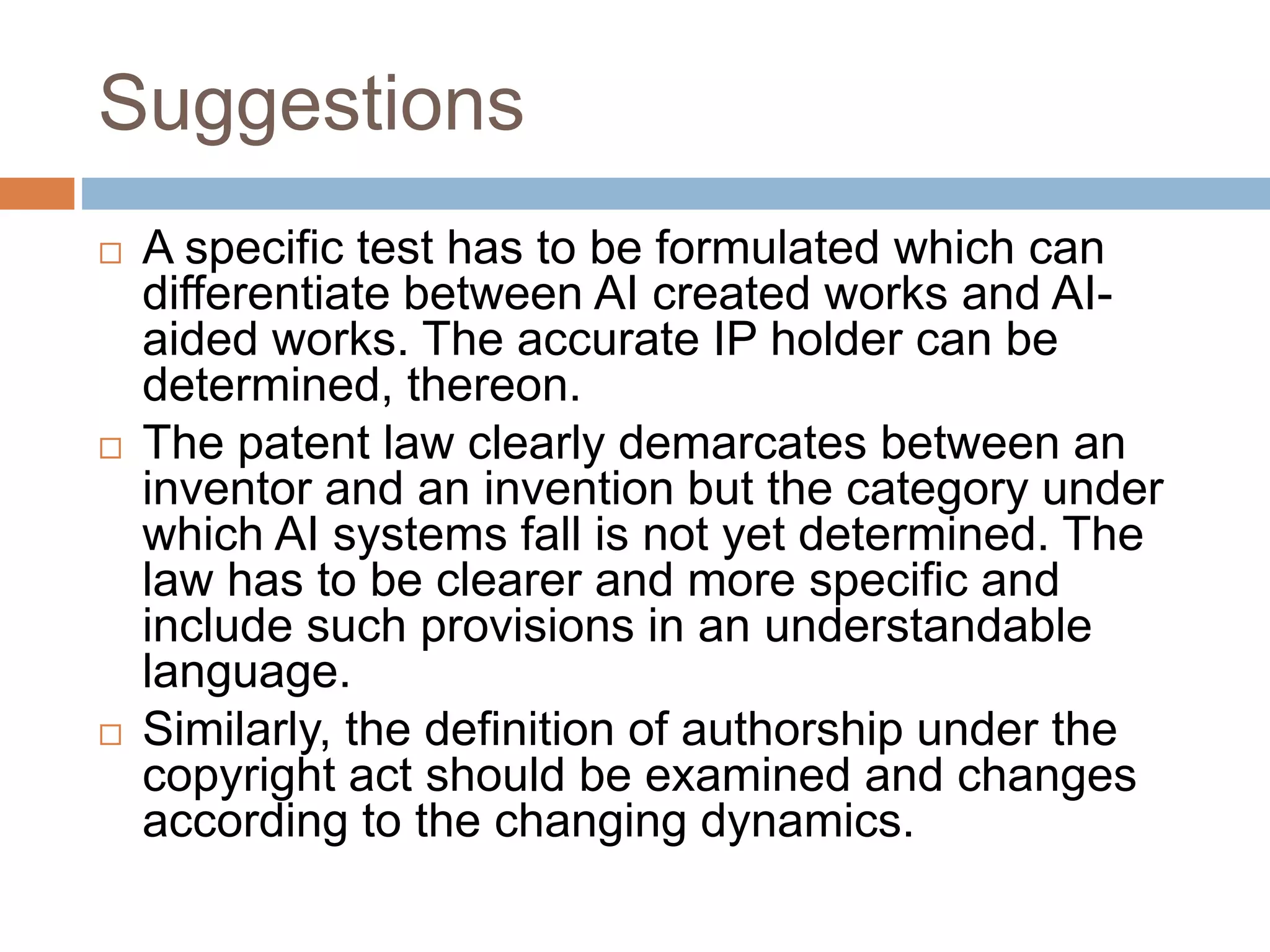 Suggestions
 A specific test has to be formulated which can
differentiate between AI created works and AI-
aided works. The accurate IP holder can be
determined, thereon.
 The patent law clearly demarcates between an
inventor and an invention but the category under
which AI systems fall is not yet determined. The
law has to be clearer and more specific and
include such provisions in an understandable
language.
 Similarly, the definition of authorship under the
copyright act should be examined and changes
according to the changing dynamics.
 