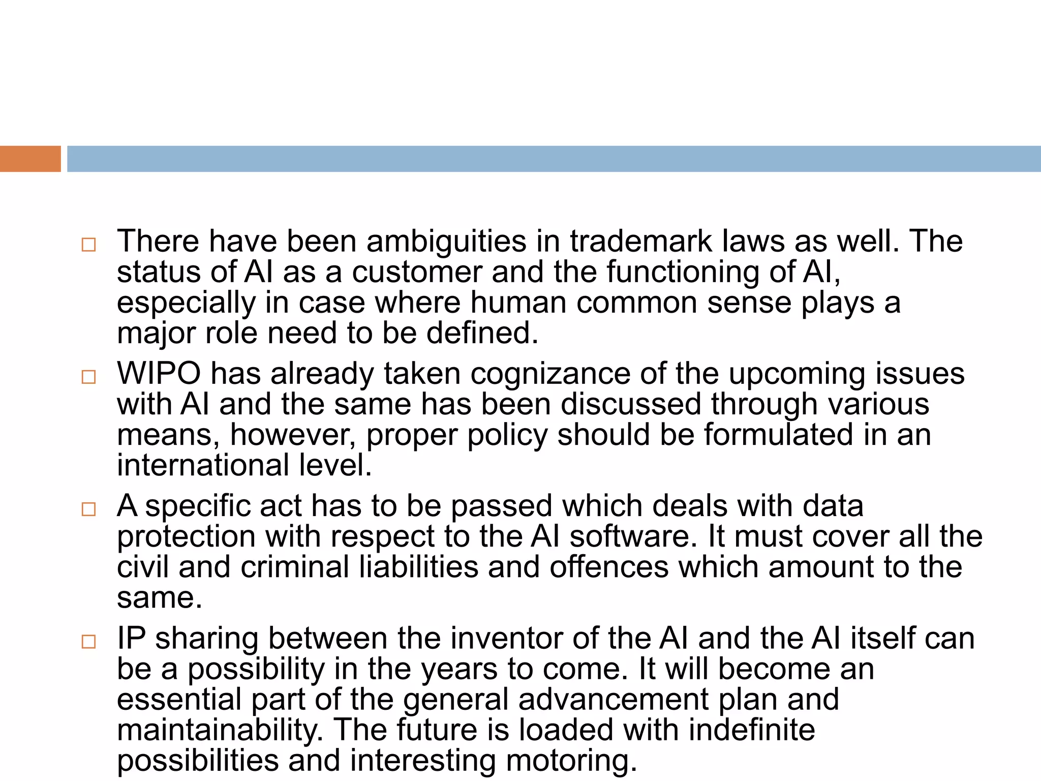  There have been ambiguities in trademark laws as well. The
status of AI as a customer and the functioning of AI,
especially in case where human common sense plays a
major role need to be defined.
 WIPO has already taken cognizance of the upcoming issues
with AI and the same has been discussed through various
means, however, proper policy should be formulated in an
international level.
 A specific act has to be passed which deals with data
protection with respect to the AI software. It must cover all the
civil and criminal liabilities and offences which amount to the
same.
 IP sharing between the inventor of the AI and the AI itself can
be a possibility in the years to come. It will become an
essential part of the general advancement plan and
maintainability. The future is loaded with indefinite
possibilities and interesting motoring.
 