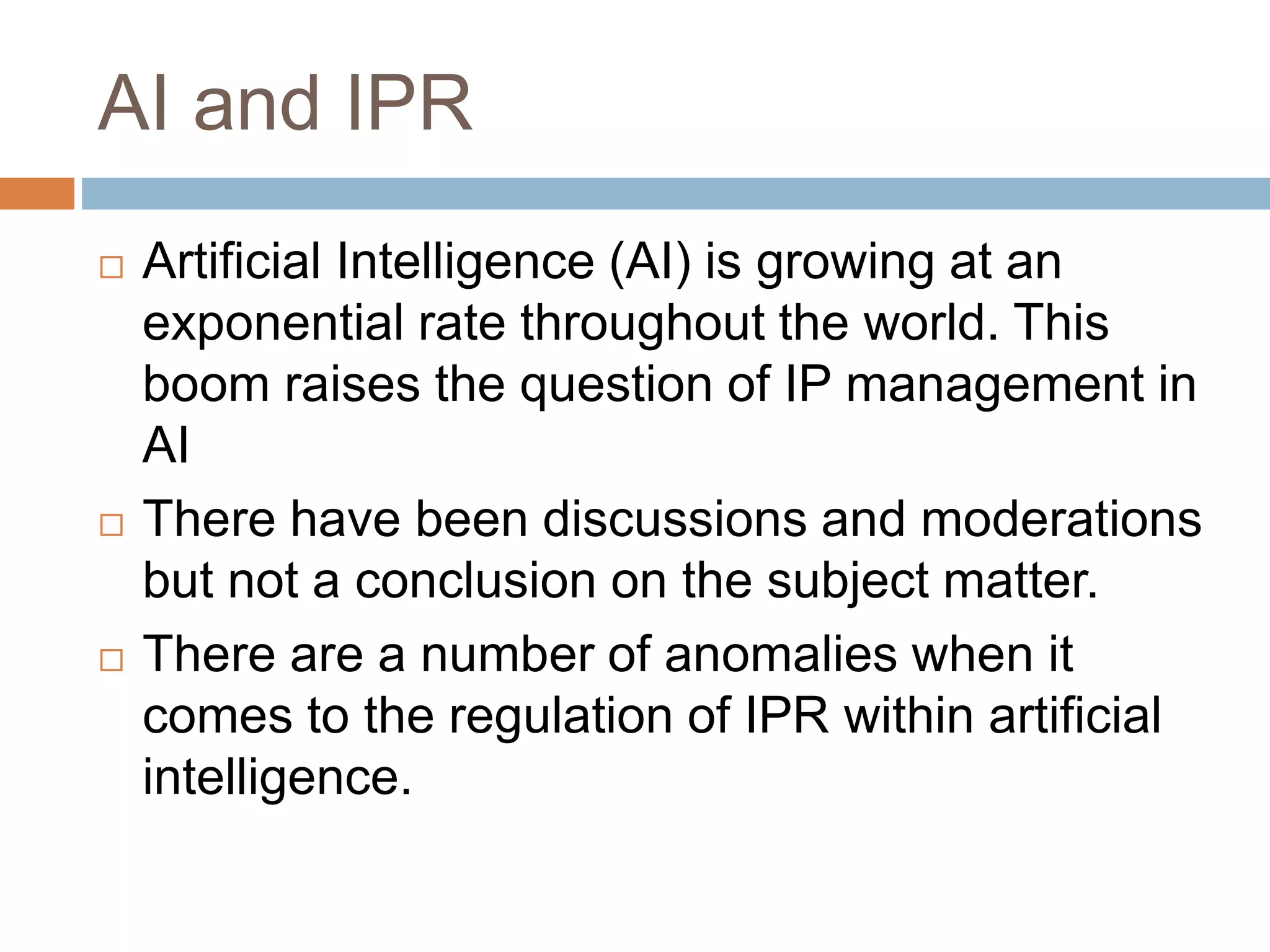 AI and IPR
 Artificial Intelligence (AI) is growing at an
exponential rate throughout the world. This
boom raises the question of IP management in
AI
 There have been discussions and moderations
but not a conclusion on the subject matter.
 There are a number of anomalies when it
comes to the regulation of IPR within artificial
intelligence.
 