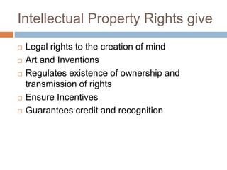 Intellectual Property Rights give
 Legal rights to the creation of mind
 Art and Inventions
 Regulates existence of ownership and
transmission of rights
 Ensure Incentives
 Guarantees credit and recognition
 