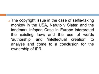  The copyright issue in the case of selfie-taking
monkey in the USA, Naruto v Slater, and the
landmark Infopaq Case in Europe interpreted
the existing laws and the use of words
‘authorship’ and ‘intellectual creation’ to
analyse and come to a conclusion for the
ownership of IPR.
 