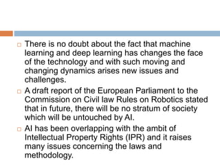  There is no doubt about the fact that machine
learning and deep learning has changes the face
of the technology and with such moving and
changing dynamics arises new issues and
challenges.
 A draft report of the European Parliament to the
Commission on Civil law Rules on Robotics stated
that in future, there will be no stratum of society
which will be untouched by AI.
 AI has been overlapping with the ambit of
Intellectual Property Rights (IPR) and it raises
many issues concerning the laws and
methodology.
 