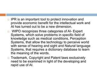  IPR is an important tool to protect innovation and
provide economic benefit for the intellectual work and
AI has turned out to be a new dimension.
 WIPO recognizes three categories of AI- Expert
Systems, which solve problems in specific field of
knowledge such as medical conditions, Perception
Systems, that allow the technology to perceive world
with sense of hearing and sight and Natural language
Systems, that requires a dictionary database to learn
the meaning of the words.
 Trademark, Copyright and Patent laws exclusively
need to be examined in light of the developing and
rapid use of AI.
 